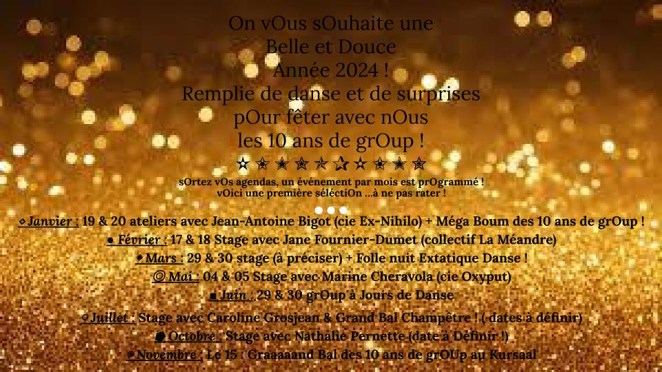 [Les 10 ans de grOup. On vOus sOuhaite une  Belle et Douce  Année 2024 ! Remplie de danse et de surprises  pOur fêter avec nOus les 10 ans de grOup !  ✫✬✭✮✯✰✫✬✭✮  sOrtez vOs agendas, un événement par mOis est prOgrammé ! vOici une première séléctiOn …à ne pas rater !   ⬥ Janvier : 19 & 20 ateliers avec Jean-Antoine Bigot (cie ExNihilo) + Méga Boum des 10 ans de grOup !  ● Février : 17 & 18 Stage avec Jane Fournier-Dumet (collectif La Méandre)  ◈ Mars : 29 & 30 stage (à préciser) + Folle nuit Extatique Danse !  ◎ Mai : 04 & 05 Stage avec Marine Cheravola (cie Oxyput)  ■ Juin : 29 & 30 grOup à Jours de Danse avec Marinette dOzeville  ￮ Juillet : Stage avec Caroline Grosjean & Grand Bal Champêtre !  ( dates à définir)  ⭓ Octobre : Stage avec Nathalie Pernette (date à Définir !)  ⊛ Novembre : Le 15 : Graaaaand Bal des 10 ans de grOUp au Kursaal]